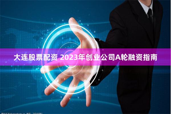 大连股票配资 2023年创业公司A轮融资指南