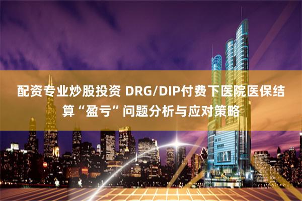 配资专业炒股投资 DRG/DIP付费下医院医保结算“盈亏”问题分析与应对策略