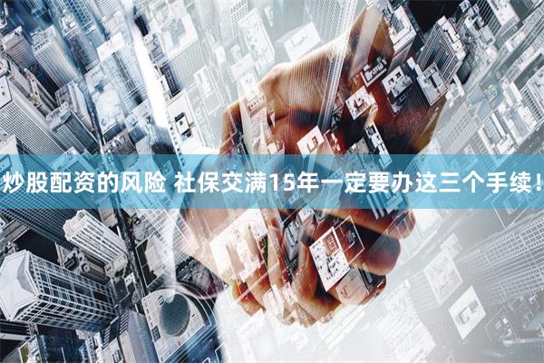 炒股配资的风险 社保交满15年一定要办这三个手续！