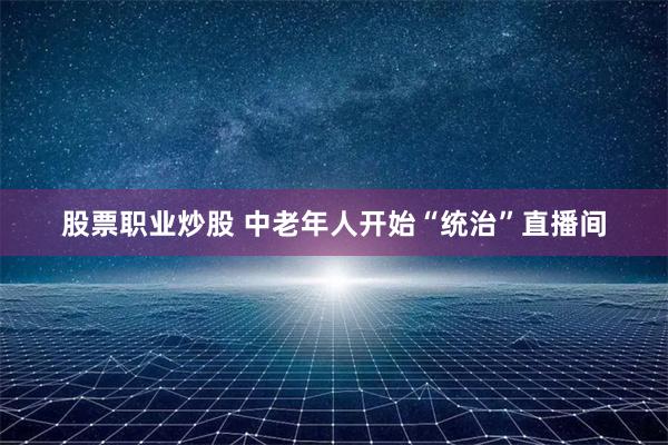 股票职业炒股 中老年人开始“统治”直播间