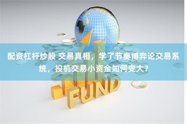 配资杠杆炒股 交易真相，学了节奏博弈论交易系统，投机交易小资金如何变大？