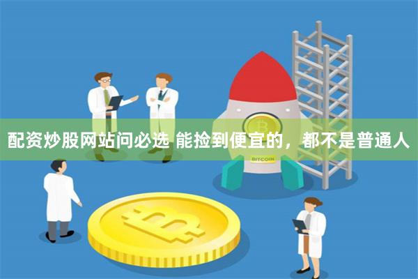 配资炒股网站问必选 能捡到便宜的，都不是普通人