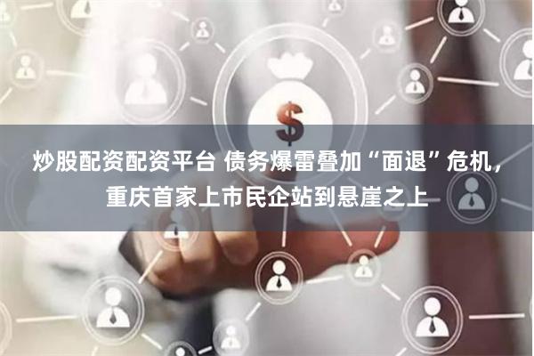 炒股配资配资平台 债务爆雷叠加“面退”危机，重庆首家上市民企站到悬崖之上