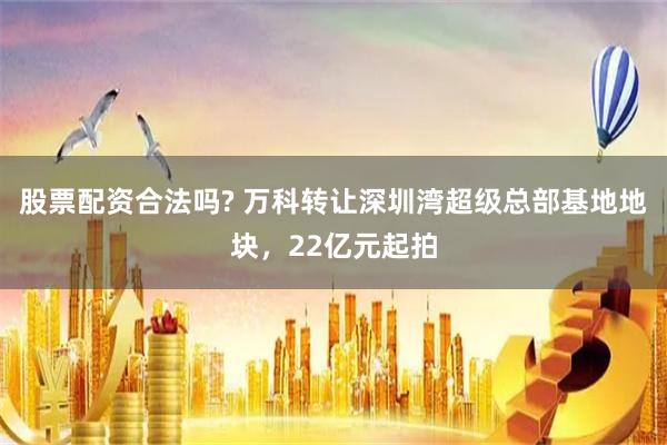 股票配资合法吗? 万科转让深圳湾超级总部基地地块，22亿元起拍