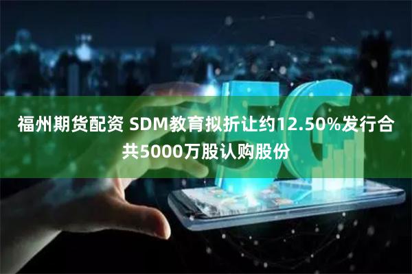 福州期货配资 SDM教育拟折让约12.50%发行合共5000万股认购股份