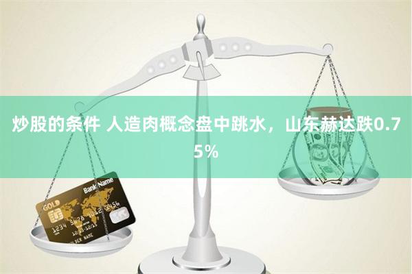 炒股的条件 人造肉概念盘中跳水，山东赫达跌0.75%
