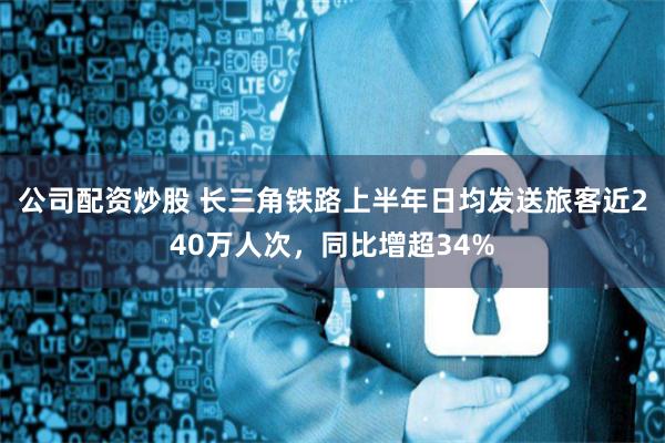 公司配资炒股 长三角铁路上半年日均发送旅客近240万人次，同比增超34%