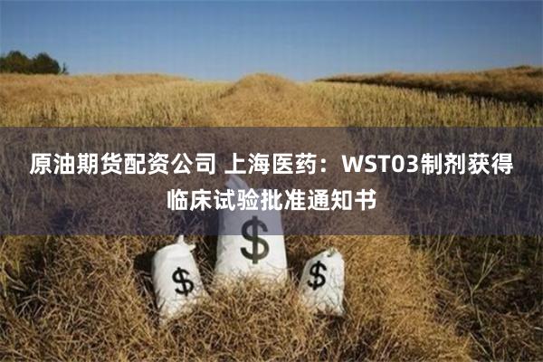 原油期货配资公司 上海医药：WST03制剂获得临床试验批准通知书