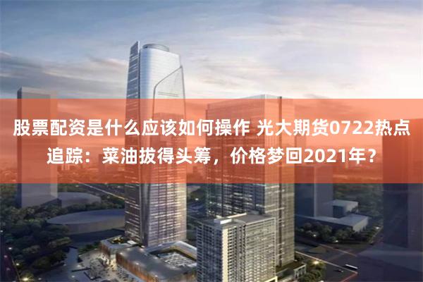 股票配资是什么应该如何操作 光大期货0722热点追踪：菜油拔得头筹，价格梦回2021年？