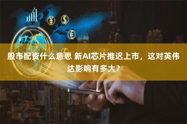 股市配资什么意思 新AI芯片推迟上市，这对英伟达影响有多大？