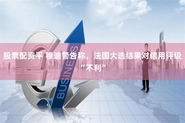 股票配资平 穆迪警告称，法国大选结果对信用评级“不利”
