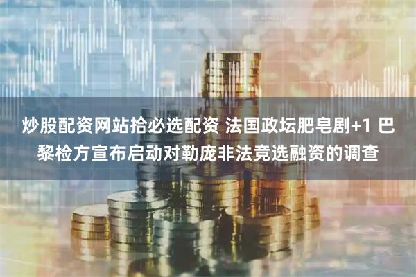 炒股配资网站拾必选配资 法国政坛肥皂剧+1 巴黎检方宣布启动对勒庞非法竞选融资的调查