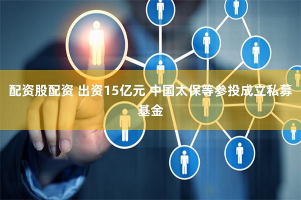 配资股配资 出资15亿元 中国太保等参投成立私募基金