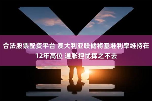 合法股票配资平台 澳大利亚联储将基准利率维持在12年高位 通胀担忧挥之不去