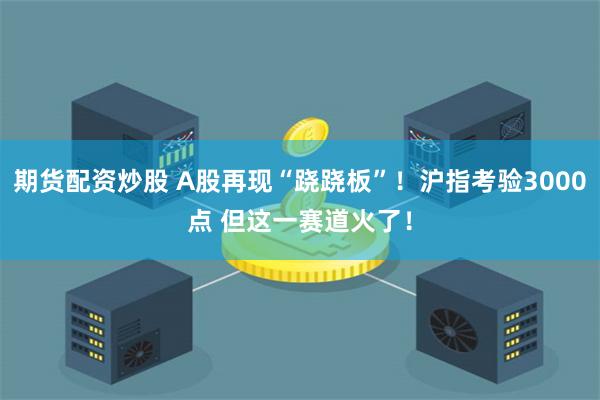 期货配资炒股 A股再现“跷跷板”！沪指考验3000点 但这一赛道火了！