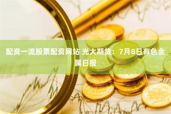 配资一流股票配资网站 光大期货：7月8日有色金属日报
