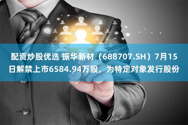 配资炒股优选 振华新材（688707.SH）7月15日解禁上市6584.94万股，为特定对象发行股份
