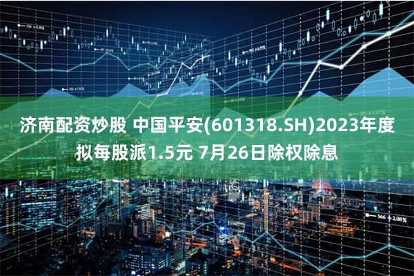 济南配资炒股 中国平安(601318.SH)2023年度拟每股派1.5元 7月26日除权除息