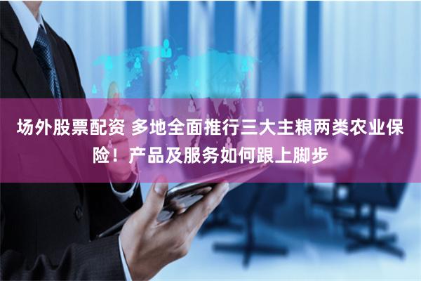 场外股票配资 多地全面推行三大主粮两类农业保险！产品及服务如何跟上脚步