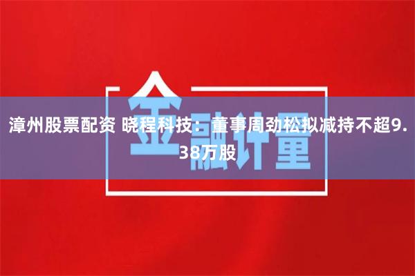 漳州股票配资 晓程科技：董事周劲松拟减持不超9.38万股