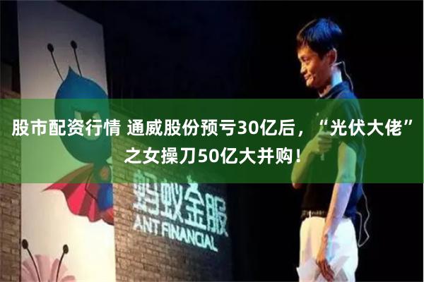 股市配资行情 通威股份预亏30亿后，“光伏大佬”之女操刀50亿大并购！