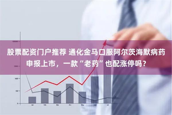 股票配资门户推荐 通化金马口服阿尔茨海默病药申报上市，一款“老药”也配涨停吗？