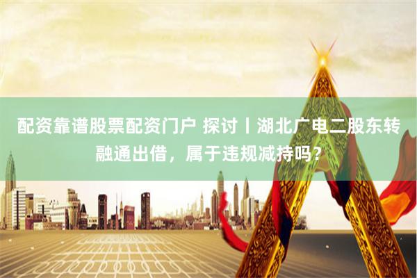 配资靠谱股票配资门户 探讨丨湖北广电二股东转融通出借，属于违规减持吗？