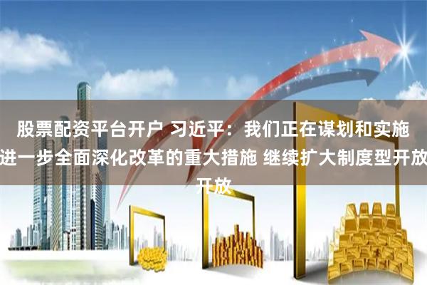 股票配资平台开户 习近平：我们正在谋划和实施进一步全面深化改革的重大措施 继续扩大制度型开放