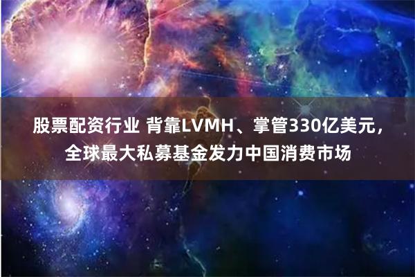 股票配资行业 背靠LVMH、掌管330亿美元，全球最大私募基金发力中国消费市场