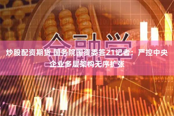 炒股配资期货 国务院国资委答21记者：严控中央企业多层架构无序扩张