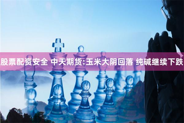 股票配资安全 中天期货:玉米大阴回落 纯碱继续下跌