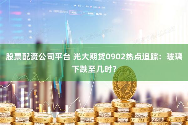 股票配资公司平台 光大期货0902热点追踪：玻璃下跌至几时？