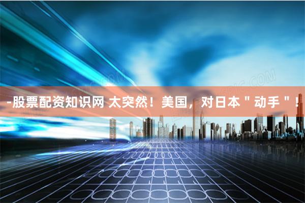-股票配资知识网 太突然！美国，对日本＂动手＂！