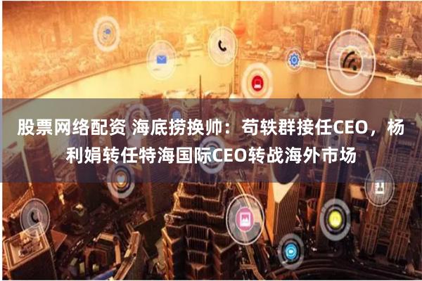 股票网络配资 海底捞换帅：苟轶群接任CEO，杨利娟转任特海国际CEO转战海外市场