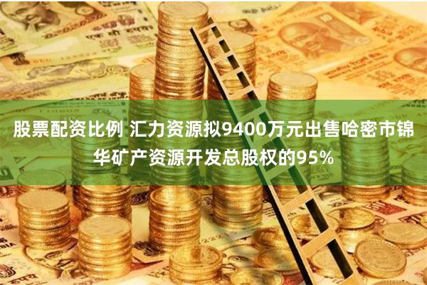 股票配资比例 汇力资源拟9400万元出售哈密市锦华矿产资源开发总股权的95%