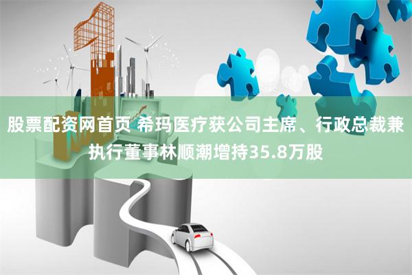 股票配资网首页 希玛医疗获公司主席、行政总裁兼执行董事林顺潮增持35.8万股