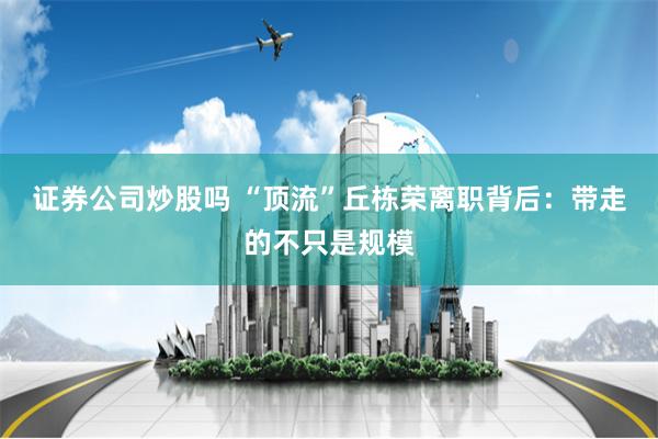 证券公司炒股吗 “顶流”丘栋荣离职背后：带走的不只是规模
