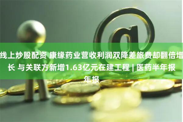 线上炒股配资 康缘药业营收利润双降差旅费却翻倍增长 与关联方新增1.63亿元在建工程 | 医药半年报