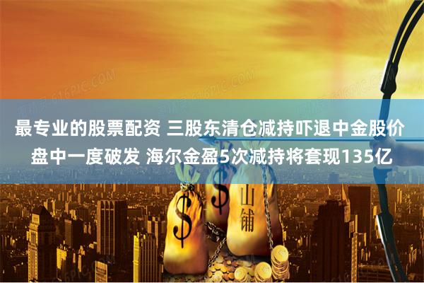 最专业的股票配资 三股东清仓减持吓退中金股价 盘中一度破发 海尔金盈5次减持将套现135亿