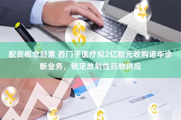 配资概念股票 西门子医疗拟2亿欧元收购诺华诊断业务，锁定放射性药物供应