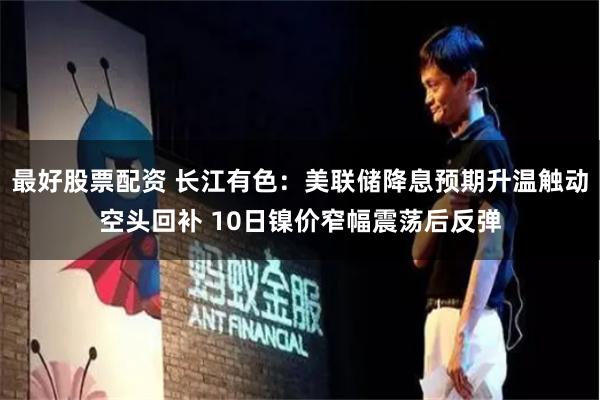 最好股票配资 长江有色：美联储降息预期升温触动空头回补 10日镍价窄幅震荡后反弹