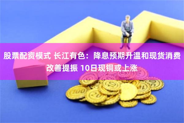 股票配资模式 长江有色：降息预期升温和现货消费改善提振 10日现铜或上涨