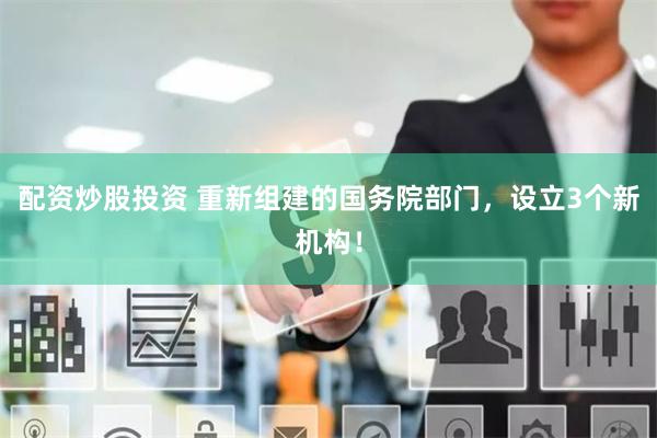 配资炒股投资 重新组建的国务院部门，设立3个新机构！
