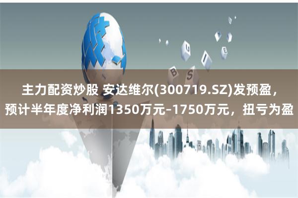 主力配资炒股 安达维尔(300719.SZ)发预盈，预计半年度净利润1350万元–1750万元，扭亏为盈