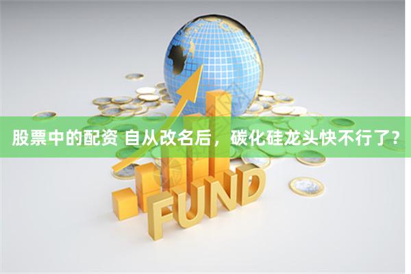 股票中的配资 自从改名后，碳化硅龙头快不行了？