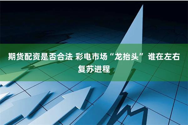 期货配资是否合法 彩电市场“龙抬头” 谁在左右复苏进程