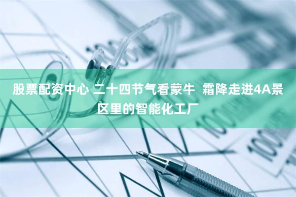 股票配资中心 二十四节气看蒙牛  霜降走进4A景区里的智能化工厂