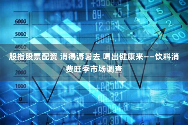 股指股票配资 消得溽暑去 喝出健康来——饮料消费旺季市场调查