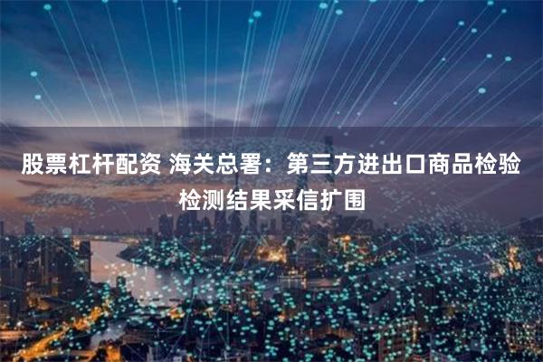股票杠杆配资 海关总署：第三方进出口商品检验检测结果采信扩围