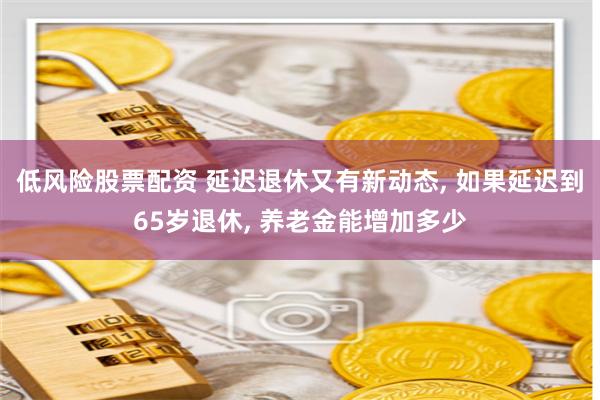 低风险股票配资 延迟退休又有新动态, 如果延迟到65岁退休, 养老金能增加多少